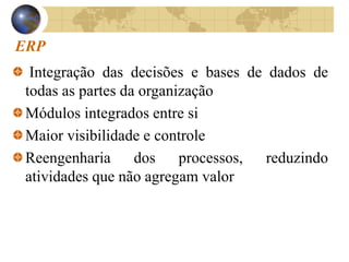 ERP
Integração das decisões e bases de dados de
todas as partes da organização
Módulos integrados entre si
Maior visibilidade e controle
Reengenharia dos processos, reduzindo
atividades que não agregam valor
 