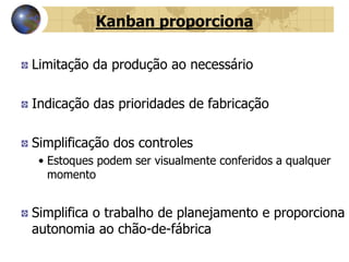 Kanban proporciona
Limitação da produção ao necessário
Indicação das prioridades de fabricação
Simplificação dos controles
• Estoques podem ser visualmente conferidos a qualquer
momento
Simplifica o trabalho de planejamento e proporciona
autonomia ao chão-de-fábrica
 