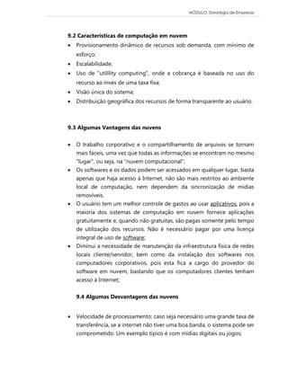 MÓDULO: Estratégia de Empresas 
9.2 Características de computação em nuvem 
 Provisionamento dinâmico de recursos sob demanda, com mínimo de esforço; 
 Escalabilidade; 
 Uso de "utilility computing", onde a cobrança é baseada no uso do recurso ao invés de uma taxa fixa; 
 Visão única do sistema; 
 Distribuição geográfica dos recursos de forma transparente ao usuário. 
9.3 Algumas Vantagens das nuvens  O trabalho corporativo e o compartilhamento de arquivos se tornam mais fáceis, uma vez que todas as informações se encontram no mesmo "lugar", ou seja, na "nuvem computacional";  Os softwares e os dados podem ser acessados em qualquer lugar, basta apenas que haja acesso à Internet, não são mais restritos ao ambiente local de computação, nem dependem da sincronização de mídias removíveis.  O usuário tem um melhor controle de gastos ao usar aplicativos, pois a maioria dos sistemas de computação em nuvem fornece aplicações gratuitamente e, quando não gratuitas, são pagas somente pelo tempo de utilização dos recursos. Não é necessário pagar por uma licença integral de uso de software;  Diminui a necessidade de manutenção da infraestrutura física de redes locais cliente/servidor, bem como da instalação dos softwares nos computadores corporativos, pois esta fica a cargo do provedor do software em nuvem, bastando que os computadores clientes tenham acesso à Internet; 
9.4 Algumas Desvantagens das nuvens 
 Velocidade de processamento: caso seja necessário uma grande taxa de transferência, se a internet não tiver uma boa banda, o sistema pode ser comprometido. Um exemplo típico é com mídias digitais ou jogos;  