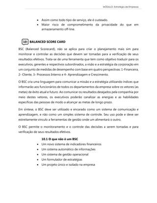 MÓDULO: Estratégia de Empresas 
 Assim como todo tipo de serviço, ele é custeado.  Maior risco de comprometimento da privacidade do que em armazenamento off-line. 
10- BALANCED SCORE CARD 
BSC (Balanced Scorecard), não se aplica para criar o planejamento mais sim para monitorar e controlar as decisões que devem ser tomadas para a verificação de seus resultados efetivos. Trata-se de uma ferramenta que tem como objetivo traduzir para os executivos, gerentes e respectivos subordinados, a visão e a estratégia da corporação em um conjunto de medidas de desempenho com base em quatro perspectivas: 1-Financeira, 2- Cliente, 3- Processos Interno e 4- Aprendizagem e Crescimento. 
O BSC cria uma linguagem para comunicar a missão e a estratégia utilizando índices que informarão aos funcionários de todos os departamentos da empresa sobre os vetores (as metas) de êxito atual e futuro. Ao comunicar os resultados desejados pela companhia por meio destes vetores, os executivos poderão canalizar as energias e as habilidades especificas das pessoas de modo a alcançar as metas de longo prazo. 
Em síntese, o BSC deve ser utilizado e encarado como um sistema de comunicação e aprendizagem, e não como um simples sistema de controle. Seu uso pode e deve ser estreitamente vinculo a ferramentas de gestão onde um alimentará o outro. 
O BSC permite o monitoramento e o controle das decisões a serem tomadas e para verificação de seus resultados efetivos. 
10.1 O que não é um BSC 
 Um novo sistema de indicadores financeiros 
 Um sistema automático de informações 
 Um sistema de gestão operacional 
 Um formulador de estratégias 
 Um projeto único e isolado na empresa 
 