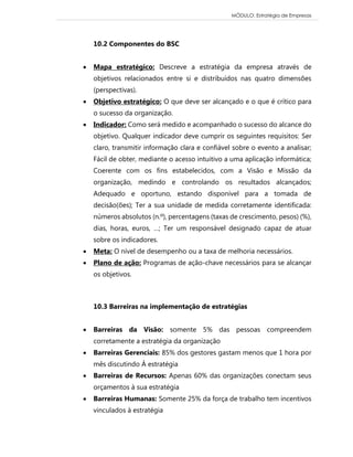 MÓDULO: Estratégia de Empresas 
10.2 Componentes do BSC 
 Mapa estratégico: Descreve a estratégia da empresa através de objetivos relacionados entre si e distribuídos nas quatro dimensões (perspectivas). 
 Objetivo estratégico: O que deve ser alcançado e o que é crítico para o sucesso da organização. 
 Indicador: Como será medido e acompanhado o sucesso do alcance do objetivo. Qualquer indicador deve cumprir os seguintes requisitos: Ser claro, transmitir informação clara e confiável sobre o evento a analisar; Fácil de obter, mediante o acesso intuitivo a uma aplicação informática; Coerente com os fins estabelecidos, com a Visão e Missão da organização, medindo e controlando os resultados alcançados; Adequado e oportuno, estando disponível para a tomada de decisão(ões); Ter a sua unidade de medida corretamente identificada: números absolutos (n.º), percentagens (taxas de crescimento, pesos) (%), dias, horas, euros, …; Ter um responsável designado capaz de atuar sobre os indicadores. 
 Meta: O nível de desempenho ou a taxa de melhoria necessários. 
 Plano de ação: Programas de ação-chave necessários para se alcançar os objetivos. 
10.3 Barreiras na implementação de estratégias 
 Barreiras da Visão: somente 5% das pessoas compreendem corretamente a estratégia da organização 
 Barreiras Gerenciais: 85% dos gestores gastam menos que 1 hora por mês discutindo Á estratégia 
 Barreiras de Recursos: Apenas 60% das organizações conectam seus orçamentos à sua estratégia 
 Barreiras Humanas: Somente 25% da força de trabalho tem incentivos vinculados à estratégia  