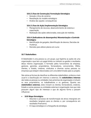 MÓDULO: Estratégia de Empresas 
10.6.2 (Fase de Construção) Formulação Estratégica • Geração crítica de cenários • Reavaliação do modelo estratégico • Analise das opções: consequências 10.6.3 (Fase de Ação) Implementação Estratégica • Planejamento de recursos, desenvolvimento de sistema e capacitação, • Realização das ações selecionadas, execução de medidas. 10.6.4 (Indicadores de desempenho) Monetarização e Controle Estratégico • Identificação de gargalos, Identificação de desvios, Decisões de mudança, • Decisões para alterar planos em curso 
10.7 Stakeholders O Stakeholder é uma pessoa ou um grupo, que legitima as ações de uma organização e que tem um papel direto ou indireto na gestão e resultados dessa mesma organização. É formado pelos funcionários da empresa, gestores, gerentes, proprietários, fornecedores, concorrentes, ONGs, clientes, o Estado, credores, sindicatos e diversas outras pessoas ou empresas que estejam relacionadas com uma determinada ação ou projeto. São várias as formas de classificar os diferentes stakeholders, embora a mais usual é a classificação em internos e externos. Os stakeholders internos são todas as pessoas ou entidades mais próximas da organização e incluem os seus proprietários, os trabalhadores e os gestores. Quanto aos stakeholders externos, estes incluem os clientes, fornecedores, credores, Estado e outras pessoas ou entidades externas à organização mas que nela possuem algum tipo de interesse e que de alguma forma a possam influenciar.  10.8 Mapa Estratégico • Descreve o processo de transformação de ativos intangíveis em resultados tangíveis para os clientes e, por consequência em resultados financeiros. • O mapa estratégico é a fotografia da estratégia.  