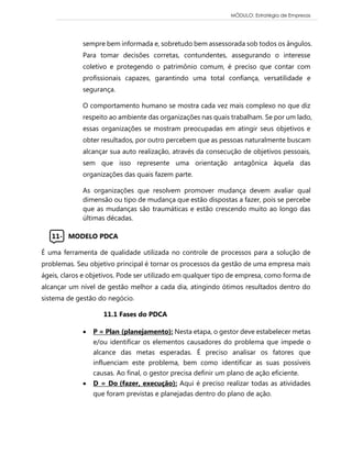 MÓDULO: Estratégia de Empresas 
sempre bem informada e, sobretudo bem assessorada sob todos os ângulos. Para tomar decisões corretas, contundentes, assegurando o interesse coletivo e protegendo o patrimônio comum, é preciso que contar com profissionais capazes, garantindo uma total confiança, versatilidade e segurança. O comportamento humano se mostra cada vez mais complexo no que diz respeito ao ambiente das organizações nas quais trabalham. Se por um lado, essas organizações se mostram preocupadas em atingir seus objetivos e obter resultados, por outro percebem que as pessoas naturalmente buscam alcançar sua auto realização, através da consecução de objetivos pessoais, sem que isso represente uma orientação antagônica àquela das organizações das quais fazem parte. As organizações que resolvem promover mudança devem avaliar qual dimensão ou tipo de mudança que estão dispostas a fazer, pois se percebe que as mudanças são traumáticas e estão crescendo muito ao longo das últimas décadas. 
11- MODELO PDCA 
É uma ferramenta de qualidade utilizada no controle de processos para a solução de problemas. Seu objetivo principal é tornar os processos da gestão de uma empresa mais ágeis, claros e objetivos. Pode ser utilizado em qualquer tipo de empresa, como forma de alcançar um nível de gestão melhor a cada dia, atingindo ótimos resultados dentro do sistema de gestão do negócio. 11.1 Fases do PDCA  P = Plan (planejamento): Nesta etapa, o gestor deve estabelecer metas e/ou identificar os elementos causadores do problema que impede o alcance das metas esperadas. É preciso analisar os fatores que influenciam este problema, bem como identificar as suas possíveis causas. Ao final, o gestor precisa definir um plano de ação eficiente.  D = Do (fazer, execução): Aqui é preciso realizar todas as atividades que foram previstas e planejadas dentro do plano de ação. 
 