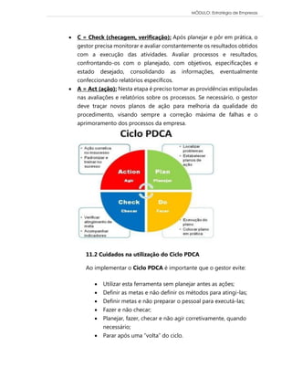 MÓDULO: Estratégia de Empresas 
 C = Check (checagem, verificação): Após planejar e pôr em prática, o gestor precisa monitorar e avaliar constantemente os resultados obtidos com a execução das atividades. Avaliar processos e resultados, confrontando-os com o planejado, com objetivos, especificações e estado desejado, consolidando as informações, eventualmente confeccionando relatórios específicos.  A = Act (ação): Nesta etapa é preciso tomar as providências estipuladas nas avaliações e relatórios sobre os processos. Se necessário, o gestor deve traçar novos planos de ação para melhoria da qualidade do procedimento, visando sempre a correção máxima de falhas e o aprimoramento dos processos da empresa. 
11.2 Cuidados na utilização do Ciclo PDCA Ao implementar o Ciclo PDCA é importante que o gestor evite:  Utilizar esta ferramenta sem planejar antes as ações;  Definir as metas e não definir os métodos para atingi-las;  Definir metas e não preparar o pessoal para executá-las;  Fazer e não checar;  Planejar, fazer, checar e não agir corretivamente, quando necessário;  Parar após uma “volta” do ciclo.  