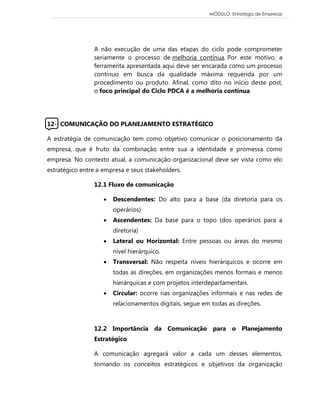 MÓDULO: Estratégia de Empresas 
A não execução de uma das etapas do ciclo pode comprometer seriamente o processo de melhoria contínua. Por este motivo, a ferramenta apresentada aqui deve ser encarada como um processo contínuo em busca da qualidade máxima requerida por um procedimento ou produto. Afinal, como dito no início deste post, o foco principal do Ciclo PDCA é a melhoria contínua. 
12- COMUNICAÇÃO DO PLANEJAMENTO ESTRATÉGICO 
A estratégia de comunicação tem como objetivo comunicar o posicionamento da empresa, que é fruto da combinação entre sua a identidade e promessa como empresa. No contexto atual, a comunicação organizacional deve ser vista como elo estratégico entre a empresa e seus stakeholders. 
12.1 Fluxo de comunicação 
 Descendentes: Do alto para a base (da diretoria para os operários) 
 Ascendentes: Da base para o topo (dos operários para a diretoria) 
 Lateral ou Horizontal: Entre pessoas ou áreas do mesmo nível hierárquico. 
 Transversal: Não respeita níveis hierárquicos e ocorre em todas as direções, em organizações menos formais e menos hierárquicas e com projetos interdepartamentais. 
 Circular: ocorre nas organizações informais e nas redes de relacionamentos digitais, segue em todas as direções. 
12.2 Importância da Comunicação para o Planejamento Estratégico A comunicação agregará valor a cada um desses elementos, tornando os conceitos estratégicos e objetivos da organização 
 