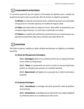 MÓDULO: Estratégia de Empresas 
1- PLANEJAMENTO ESTRATÉGICO 
É o processo gerencial que diz respeito à formulação de objetivos para a seleção de programas de ação e para sua execução, afim de alcançar os objetivos propostos. 
1.1 Missão: é a razão de uma empresa existir, voltada sempre para sua sustentação a longo prazo no mercado, expressa um modelo de negócio viável. 
1.2 Visão: está relacionada aos objetivos futuros, deve refletir as expectativas que a empresa espera alcançar, é o sonho que se pretender concretizar. 
1.3 Valores: é o espelho dos padrões de comportamento que a empresa quer que seja desenvolvida dentro dela, ética e atitudes que todos devem ter. 
2- ESTRATÉGIA 
São todos os planos, métodos ou ações voltadas para alcançar um objetivo ou resultado especifico. 
2.1 Níveis do Planejamento Estratégico: 
2.1.1 – Estratégico: determina os objetivos dentro de um espaço de tempo (curto, médio ou longo prazo) 
2.1.2 – Tático: é o pensamento de como os meios ou recursos disponíveis podem ser utilizados para alcançar um resultado favorável. 
2.1.3 – Operacional: está ligado com a execução de um determinado plano proposto. 
2.2 Avaliação Estratégica 
2.2.1 – Consistência: a estratégia não deve apresentar metas de políticas inconsistentes. 
2.2.2 – Consonância: a estratégia precisa representar uma reação adaptável ao ambiente externo e as mudanças que nele ocorre. 
 