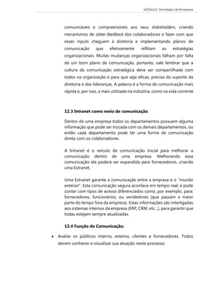 MÓDULO: Estratégia de Empresas 
comunicáveis e compreensíveis aos seus stakeholders, criando mecanismos de obter feedback dos colaboradores e fazer com que esses inputs cheguem à diretoria e implementando planos de comunicação que efetivamente reflitam as estratégias organizacionais. Muitas mudanças organizacionais falham por falta de um bom plano de comunicação, portanto, vale lembrar que a cultura da comunicação estratégica deve ser compartilhada com todos na organização e para que seja eficaz, precisa do suporte da diretoria e das lideranças. A palavra é a forma de comunicação mais rápida e, por isso, a mais utilizada na indústria, como na vida corrente. 
12.3 Intranet como meio de comunicação Dentro de uma empresa todos os departamentos possuem alguma informação que pode ser trocada com os demais departamentos, ou então cada departamento pode ter uma forma de comunicação direta com os colaboradores. A Intranet é o veículo de comunicação inicial para melhorar a comunicação dentro de uma empresa. Melhorando essa comunicação ela poderá ser expandida para fornecedores, criando uma Extranet, Uma Extranet garante a comunicação entre a empresa e o "mundo exterior". Esta comunicação segura acontece em tempo real, e pode contar com tipos de acesso diferenciados como, por exemplo, para: fornecedores, funcionários, ou vendedores (que passam a maior parte do tempo fora da empresa). Estas informações são interligadas aos sistemas internos da empresa (ERP, CRM, etc...), para garantir que todas estejam sempre atualizadas. 12.4 Função da Comunicação: 
 Avaliar os públicos interno, externo, clientes e fornecedores. Todos devem conhecer e visualizar sua atuação neste processo;  
