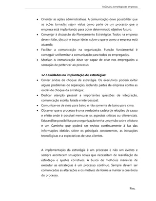 MÓDULO: Estratégia de Empresas 
Fim. 
 Orientar as ações administrativas. A comunicação deve possibilitar que as ações tomadas sejam vistas como parte de um processo que a empresa está implantando para obter determinado objetivo futuro. 
 Convergir à discussão do Planejamento Estratégico. Todos na empresa devem falar, discutir e trocar ideias sobre o que e como a empresa está atuando. 
 Facilitar a comunicação na organização. Função fundamental é conseguir uniformizar a comunicação para todos os empregados. 
 Motivar, A comunicação deve ser capaz de criar nos empregados a sensação de pertencer ao processo. 12.5 Cuidados na implantação de estratégias: 
 Conter ondas de choque da estratégia. Os executivos podem evitar alguns problemas de separação, isolando partes da empresa contra as ondas de choque da estratégia; 
 Dedicar atenção pessoal a importantes questões de integração, comunicação escrita, falada e interpessoal; 
 Comunicar-se de cima para baixo e não somente de baixo para cima. 
 Observar que o processo é uma verdadeira cadeia de relações de causa e efeito onde é possível mensurar os aspectos críticos ou diferenciais. Esta análise possibilita que a organização tenha uma visão sobre o futuro e um Caminho que poderá ser revisto continuamente à luz das informações obtidas sobre os principais concorrentes, as inovações tecnológicas e a expectativas de seus clientes. 
A implementação da estratégia é um processo e não um evento e sempre acontecem situações novas que necessitam de reavaliação da estratégia e ajustes corretivos. A busca de melhores maneiras de executar as estratégias é um processo contínuo. Sempre devem ser comunicadas as alterações e os motivos de forma a manter a coerência do processo. 