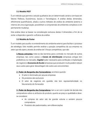 MÓDULO: Estratégia de Empresas 
3.1 Modelo PEST 
É um método que permite o estudo qualitativo de um determinado cenário com base em fatores Políticos, Econômicos, Sociais e Tecnológicos. A análise destas dimensões, dificilmente quantificáveis, aliada a outros métodos de análise do ambiente (externo e interno) de uma organização, possibilitam a compreensão de ambientes complexos e em permanente mudança. 
Esta análise deve se basear na consideração exclusiva destas 4 dimensões a fim de se evitar a dispersão e garantir a eficácia da análise. 
3.2 Modelo de Porter 
É um modelo para auxílio no entendimento do ambiente externo para facilitar o processo de estratégia. Este modelo permite analisar a posição competitiva da sua empresa no setor que ela opera, através da análise de 5 forças competitivas, que são: 
1-Novos entrantes: trata-se das barreiras para a entrada no mercado de outras empresas, tais como acesso a Canais de distribuição (empresas antigas tem preferência no mercado), Capital (valor necessário para confecção e implantação do negócio) e Economia de Escala (empresas que produzem muito podem reduzir seus custos para gerar desvantagem de custos aos concorrentes). 
2- Poder de Barganha dos Fornecedores: acontece quando: 
 O setor é dominado por poucas empresas 
 Os produtos são exclusivos 
 O setor de negócios em questão não tem representatividade no faturamento do fornecedor 
3- Poder de Barganha dos Compradores: tem a ver com o poder de decisão dos compradores sobre os atributos do produto, quanto ao preço e qualidade e deve- se considerar: 
 As compras do setor são de grande volume e existem poucos compradores 
 Produtos são padronizados, sem diferenciações  