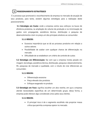 MÓDULO: Estratégia de Empresas 
5- POSICIONAMENTO ESTRATÉGICO 
É o processo que promoverá o reconhecimento da empresa no mercado de atuação de seus produtos, para tanto, existem algumas estratégias para a realização deste posicionamento: 
5.1 Estratégia em Custo: onde a empresa centra seus esforços na busca de eficiência produtiva, na ampliação do volume de produção e na minimização de gastos com propaganda, assistência técnica, distribuição e pesquisa de desenvolvimento e tem no preço um dos principais atrativos ao consumidor. 
5.1.1 RISCOS: 
 Excessiva importância que se dá ao processo produtivo em relação a outros setores 
 Possibilidade de acabar com qualquer chance de diferenciação no mercado 
 Dificuldade de se estabelecer um critério de controle de custos 
5.2 Estratégia em Diferenciação: faz com que a empresa invista pesado em imagem, tecnologia, assistência técnica, distribuição, pesquisa e desenvolvimento, Rh, pesquisas de mercado e qualidade, com o intuito de criar diferenciais ao consumidor. 
5.2.1 RISCOS: 
 Diferenciação excessiva 
 Preço elevado dos produtos 
 Enfoque exagerado no produto 
5.3 Estratégia em Foco: significa escolher um alvo restrito, em que a empresa atende necessidades específicas de um determinado grupo, dessa forma, a empresa pode oferecer algo considerado único pelos seus clientes. 
5.3.1 RISCOS: 
 O principal risco é de o segmento escolhido não propiciar massa crítica que permita a empresa operar no mercado. 
 