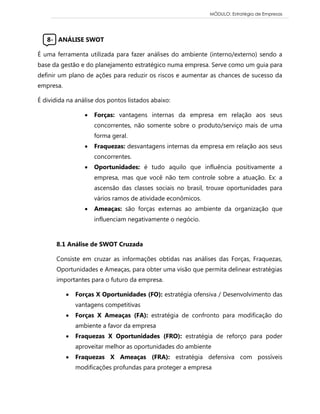 MÓDULO: Estratégia de Empresas 
8- ANÁLISE SWOT 
É uma ferramenta utilizada para fazer análises do ambiente (interno/externo) sendo a base da gestão e do planejamento estratégico numa empresa. Serve como um guia para definir um plano de ações para reduzir os riscos e aumentar as chances de sucesso da empresa. 
É dividida na análise dos pontos listados abaixo: 
 Forças: vantagens internas da empresa em relação aos seus concorrentes, não somente sobre o produto/serviço mais de uma forma geral. 
 Fraquezas: desvantagens internas da empresa em relação aos seus concorrentes. 
 Oportunidades: é tudo aquilo que influência positivamente a empresa, mas que você não tem controle sobre a atuação. Ex: a ascensão das classes sociais no brasil, trouxe oportunidades para vários ramos de atividade econômicos. 
 Ameaças: são forças externas ao ambiente da organização que influenciam negativamente o negócio. 
8.1 Análise de SWOT Cruzada 
Consiste em cruzar as informações obtidas nas análises das Forças, Fraquezas, Oportunidades e Ameaças, para obter uma visão que permita delinear estratégias importantes para o futuro da empresa. 
 Forças X Oportunidades (FO): estratégia ofensiva / Desenvolvimento das vantagens competitivas 
 Forças X Ameaças (FA): estratégia de confronto para modificação do ambiente a favor da empresa 
 Fraquezas X Oportunidades (FRO): estratégia de reforço para poder aproveitar melhor as oportunidades do ambiente 
 Fraquezas X Ameaças (FRA): estratégia defensiva com possíveis modificações profundas para proteger a empresa 
 