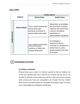 MÓDULO: Estratégia de Empresas 
Matriz SWOT 
9- TECNOLOGIA NA NUVEM 
9.1 O Que é a Nuvem? 
Pode-se dizer que a nuvem é a internet, quando se fala em sistemas em nuvem isso significa dizer que o sistema fica rodando 24h por dia em um servidor fornecendo serviços para seus cliente, e estes por sua vez acessam estes serviços por meio dos navegadores (ex: Google Chrome, Firefox), desta forma os serviços podem ser acessados de qualquer lugar do mundo sem a necessidade de instalações complicadas. 
 
