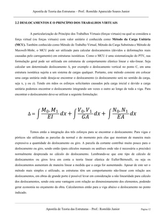 Apostila de Teoria das Estruturas – Prof.: Romildo Aparecido Soares Junior
Apostila de Teoria das Estruturas – Prof.: Romildo Junior Página 12
2.2 DESLOCAMENTOS E O PRINCÍPIO DOS TRABALHOS VIRTUAIS
A particularização do Princípio dos Trabalhos Virtuais (forças virtuais) na qual se considera a
força virtual (ou forças virtuais) com valor unitário é conhecida como Método da Carga Unitária
(MCU). Também conhecido como Método do Trabalho Virtual, Método da Carga Substituta e Método de
Maxwell-Mohr, o MCU pode ser utilizado para calcular deslocamentos (devidos a deformações reais
causadas pelo carregamento) em estruturas isostáticas. Como o MCU é uma sistematização do PTV, sua
formulação geral pode ser utilizada em estruturas de comportamento elástico linear e não-linear. Seja
calcular um determinado deslocamento ∆, por exemplo o deslocamento vertical no ponto C, em uma
estrutura isostática sujeita a um sistema de cargas qualquer. Portanto, este método consiste em colocar
uma carga unitária onde deseja-se encontrar o deslocamento (o deslocamento será no sentido da carga,
seja x, y ou z). Tendo em mãos os esforços solicitantes causados pela carga inicial e devido a carga
unitária podemos encontrar o deslocamento integrando um vezes o outro ao longo de toda a viga. Para
encontrar o deslocamento deve-se utilizar a seguinte formulação:
∫ ∫ ∫
Temos então a integração dos três esforços para se encontrar o deslocamento. Para vigas e
pórticos são utilizadas as parcelas da normal e do momento pois elas que mostram de maneira mais
expressiva a quantidade do deslocamento ou giro. A parcela da cortante contribui muito pouco para o
deslocamento ou giro, sendo então (para cálculos manuais ou análises onde não é necessária a precisão)
normalmente desprezada no cálculo do deslocamento. Lembrando-se que este tipo de cálculo de
deslocamentos ou giros leva em conta a teoria linear elástica de Euller/Bernoulli, ou seja os
deslocamentos aumentam de maneira linear a medida que a carga for aumentando. Apesar de este ser o
método mais simples e utilizado, as estruturas têm um comportamento não-linear com relação aos
deslocamentos, em obras de grande porte é possível levar em consideração a não linearidade para cálculo
dos deslocamentos, sendo esta uma vantagem com relação ao dimensionamento dos elementos, podendo
gerar economia no orçamento da obra. Calcularemos então para a viga abaixo o deslocamento no ponto
indicado.
 