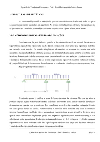 Apostila de Teoria das Estruturas – Prof.: Romildo Aparecido Soares Junior
Apostila de Teoria das Estruturas – Prof.: Romildo Junior Página 38
3. ESTRUTURAS HIPERESTÁTICAS
As estruturas hiperestáticas são aquelas que tem uma quantidade de vínculos maior do que o
necessário para manter a estrutura em equilíbrio. Na prática normalmente as estruturas hiperestáticas são
as que devem ser calculadas, como vigas contínuas, engastes entre vigas e pilares, entre outras.
3.1 O MÉTODO DAS FORÇAS – UTILIZANDO EQUAÇÕES
O método das forças é indicado quando se faz necessário o cálculo manual das estruturas
hiperestáticas (quando não é possível o auxílio de um computador), sendo então este o primeiro método a
ser ensinado nesta apostila. De maneira simplificada ele consiste em remover os vínculos que estão
causando a hiperestaticidade da estrutura, aplicando em contrapartida uma carga unitária no sistema agora
isostático. Encontrando o deslocamento para este sistema isostático ( com o vinculo excedente removido )
e também o deslocamento ocorrido devido a uma carga unitária, é possível encontrar o chamado sistema
de compatibilidade de deslocamentos, do qual tiramos as reações dos vínculos primeiramente removidos.
Seja a viga hiperestática abaixo :
1.
O primeiro passo é verificar o grau de hiperestacidade da estrutura. No caso de vigas e
pórticos simples, o grau de hiperestaticidade é facilmente encontrado. Basta contar o número de vínculos
da estrutura, no caso da viga acima temos dois vínculos no apoio fixo da esquerda e mais dois vínculos
nos dois apoios móveis da direita. Portanto temos 4 vínculos nesta estrutura, em todas as estruturas
teremos 3 equações de equilíbrio, isto é, somatório de momento igual a zero, somatório de forças em y
igual a zero e somatório de forças em x igual a zero. O grau de hiperestaticidade é calculado com g = V-3,
substituindo então a quantidade de vínculos nesta equação temos g = 4-3, portanto g = 1. Então o grau de
hiperestaticidade desta estrutura é um. Isto significa para o método das forças que devemos remover 1
vinculo á escolha para transformarmos esta estrutura em isostática.
 