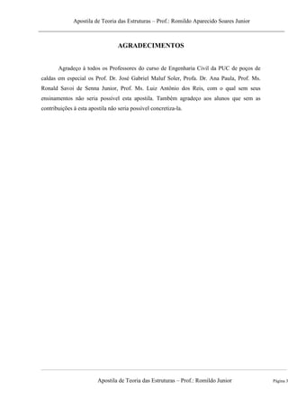 Apostila de Teoria das Estruturas – Prof.: Romildo Aparecido Soares Junior
Apostila de Teoria das Estruturas – Prof.: Romildo Junior Página 3
AGRADECIMENTOS
Agradeço à todos os Professores do curso de Engenharia Civil da PUC de poços de
caldas em especial os Prof. Dr. José Gabriel Maluf Soler, Profa. Dr. Ana Paula, Prof. Ms.
Ronald Savoi de Senna Junior, Prof. Ms. Luiz Antônio dos Reis, com o qual sem seus
ensinamentos não seria possível esta apostila. Também agradeço aos alunos que sem as
contribuições à esta apostila não seria possível concretiza-la.
 