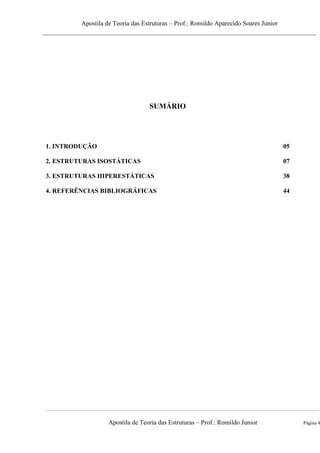 Apostila de Teoria das Estruturas – Prof.: Romildo Aparecido Soares Junior
Apostila de Teoria das Estruturas – Prof.: Romildo Junior Página 4
SUMÁRIO
1. INTRODUÇÃO 05
2. ESTRUTURAS ISOSTÁTICAS 07
3. ESTRUTURAS HIPERESTÁTICAS 38
4. REFERÊNCIAS BIBLIOGRÁFICAS 44
 