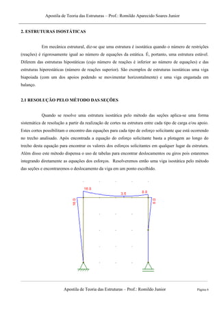 Apostila de Teoria das Estruturas – Prof.: Romildo Aparecido Soares Junior
Apostila de Teoria das Estruturas – Prof.: Romildo Junior Página 6
2. ESTRUTURAS ISOSTÁTICAS
Em mecânica estrutural, diz-se que uma estrutura é isostática quando o número de restrições
(reações) é rigorosamente igual ao número de equações da estática. É, portanto, uma estrutura estável.
Diferem das estruturas hipostáticas (cujo número de reações é inferior ao número de equações) e das
estruturas hiperestáticas (número de reações superior). São exemplos de estruturas isostáticas uma viga
biapoiada (com um dos apoios podendo se movimentar horizontalmente) e uma viga engastada em
balanço.
2.1 RESOLUÇÃO PELO MÉTODO DAS SEÇÕES
Quando se resolve uma estrutura isostática pelo método das seções aplica-se uma forma
sistemática de resolução a partir da realização de cortes na estrutura entre cada tipo de carga e/ou apoio.
Estes cortes possibilitam o encontro das equações para cada tipo de esforço solicitante que está ocorrendo
no trecho analisado. Após encontrada a equação do esforço solicitante basta a plotagem ao longo do
trecho desta equação para encontrar os valores dos esforços solicitantes em qualquer lugar da estrutura.
Além disso este método dispensa o uso de tabelas para encontrar deslocamentos ou giros pois estaremos
integrando diretamente as equações dos esforços. Resolveremos então uma viga isostática pelo método
das seções e encontraremos o deslocamento da viga em um ponto escolhido.
 