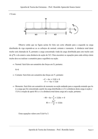 Apostila de Teoria das Estruturas – Prof.: Romildo Aparecido Soares Junior
Apostila de Teoria das Estruturas – Prof.: Romildo Junior Página 8
1°Corte:
Observe então que na figura acima foi feito um corte olhando para a esquerda na carga
distribuída da viga expondo-se as os esforços de normal, cortante e momento. A distância total deste
trecho será chamada de X, portanto a carga concentrada vinda da carga distribuída para este trecho será
de q*X e ela estará a uma distância da seção de X/2. Para encontrar as equações para cada esforço deste
trecho deve-se realizar o somatório para o equilíbrio na seção.
 Normal: Será feito um somatório das forças em X, portanto:
N=0
 Cortante: Será feito um somatório das forças em Y, portanto:
 Momento: Será feito um somatório de momento na seção andando para a esquerda notando que 6x
é a carga que foi concentrada a partir da carga distribuída e x/2 é a distância desta carga à seção e
13,8 é a reação de apoio RA e x é a distância total desta carga até a seção, portanto:
Estas equações valem com X de 0 a 3.
 
