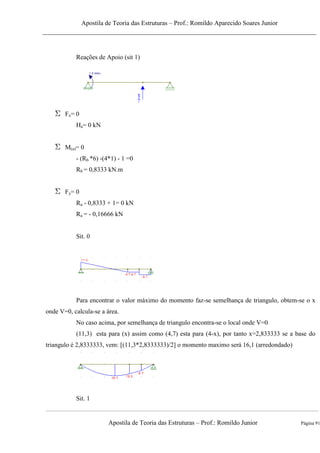 Apostila de Teoria das Estruturas – Prof.: Romildo Aparecido Soares Junior
Apostila de Teoria das Estruturas – Prof.: Romildo Junior Página 91
Reações de Apoio (sit 1)
Fx= 0
Ha= 0 kN
M(a)= 0
- (Rb *6) -(4*1) - 1 =0
Rb = 0,8333 kN.m
Fy= 0
Ra - 0,8333 + 1= 0 kN
Ra = - 0,16666 kN
Sit. 0
Para encontrar o valor máximo do momento faz-se semelhança de triangulo, obtem-se o x
onde V=0, calcula-se a área.
No caso acima, por semelhança de triangulo encontra-se o local onde V=0
(11,3) esta para (x) assim como (4,7) esta para (4-x), por tanto x=2,833333 se a base do
triangulo é 2,8333333, vem: [(11,3*2,8333333)/2] o momento maximo será 16,1 (arredondado)
Sit. 1
 