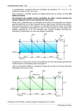 UNIVERSIDADE FUMEC - FEA
e consideramos sucessivamente as condições de equilíbrio (H = 0 e V = 0)
relativas a todos os nós, um a um.
Esse processo é utilizado quando se deseja determinar as forças normais em
todas as barras.
No processo das seções temos condições de obter a força normal em
apenas algumas barras ou somente em uma única.
Neste caso, estabelecemos as condições de equilíbrio do reticulado que resulta,
quando aplicamos os cortes naquelas barras cujas forças normais procuramos.
Este processo permite, com sucesso, a resolução de diversos casos de treliças
simples e compostas (associação de uma ou mais treliças que não podem ser
obtidas seguindo-se a lei da formação das treliças simples) tornando-se,
entretanto, impraticável no caso das treliças complexas.
Ao partirmos a barra CE a treliça se transforma em dois reticulados geométricos
indeformáveis e interligados pela articulação F.
Logo os momentos relativos a quaisquer forças de um lado ou de outro lado dos
reticulados devem ser nulos.
Tomando, por exemplo, a parte situada à esquerda de F, temos:
Estruturas em Treliça
10
B E
D
A
2tf
3 m
5,2 tf
H
F
30ºC G
4tf
6tf
4 m
5,03 tf
4 m 4 m
3,97 tf
B E
D
A
2tf
3 m
5,2 tf
H
F
30ºC G
4tf
6tf
4 m
5,03 tf
4 m 4 m
3,97 tf
NCE NCE
Banzo sup.
 