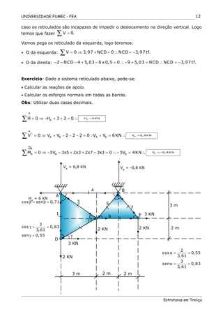 UNIVERSIDADE FUMEC - FEA
caso os reticulados são incapazes de impedir o deslocamento na direção vertical. Logo
temos que fazer V 0.=∑
Vamos pega os reticulado da esquerda, logo teremos:
• O da esquerda: V 0 3,97 NCD 0 NCD 3,97 tf.= ⇒ + = ∴ = −∑
• O da direita: 2 NCD 4 5,03 6 x 0,5 0 9 5,03 NCD NCD 3,97 tf.− − − + − = ∴ − + = ∴ = −
Exercício: Dado o sistema reticulado abaixo, pede-se:
• Calcular as reações de apoio.
• Calcular os esforços normais em todas as barras.
Obs: Utilizar duas casas decimais.
AH 0 H 3 3 0= ⇒ − + + = ∴∑
r
AH 6 KN=
A B A BV 0 V V 2 2 2 0 V V 6KN↑
= ⇒ + − − − = ∴ + = ∴∑ AV 6, 8 KN=
A B BM 0 5V 3x5 2x3 2x7 3x3 0 5V 4KN= ⇒ − − + + − = ∴ − = ∴∑ BV 0, 8 KN=−
cos sen 0,71β = β =
3
cos 0,83
3,61
sen 0,55
γ = =
γ =
2
cos 0,55
3,61
3
sen 0,83
3,61
α = =
α = =
Estruturas em Treliça
12
+
+
+
3 m
2 m
5
7
6
γ
α
α
90α− 90−α
α
α
γ
β
90−γ
90−β 3
4
1
A
D
3 KN
B
C
E
2 KN
3 KN
2 KN
2 KN
3 m 2 m 2 m
HA
= 6 KN
VA
= 6,8 KN VB
= -0,8 KN
 