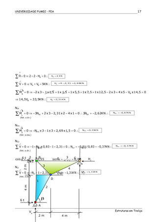 UNIVERSIDADE FUMEC - FEA
BH 0 2 2 H 0= ⇒ + − = ∴∑
r
BH 4 KN=
A BV 0 V V 5KN
+↑
= ⇒ + = ∴∑ AV 5 2, 31 2, 69KN= − =
A
M 0 2 x 3 1x1,5
+
= ⇒ − −∑ 1x 1,5+ B1x 5,5 1x 7,5 1x12,5 2 x 3 4 x 5 V x14,5 0+ + + − + − =
B14,5V 33,5KN⇒ = ∴ BV 2,31KN=
NIK
IK IKL
M 0 3N 2 x 3 2,31x 2 4 x1 0 3N 2,62KN
+
= ⇒ − + − − = ∴ = − ∴∑ IKN 0, 87KN= −
(Ret. a dir.)
NFH
FHE
M 0 N x 3 1x 3 2,69 x1,5 0
+
= ⇒ − − + = ∴∑ FHN 0, 35KN=
(Ret. a esq.)
NGJ
GJ GJV 0 1 N x 0,83 1 2,31 0 N 0,31 / 0,83 0,37KN
+↑
= ⇒ − + − + = ∴ = − = − ∴∑ GIN 0, 37KN= −
(Ret. a dir.)
2 3
cos 0,55 sen 0,83
3,61 3,61
α = = α = =
NIJ
IJ IJV 0 N 1 2,31 0 N 1,31KN
+↑
= ⇒ − − + = ∴ − = − ∴∑ IJN 1, 31KN=
(Ret. a dir.)
Estruturas em Treliça
17
+
6 t
6 t
6 t
HC
VC
VA
2 m 4 m
6 t
CB
A
D
5
3
4
1
2
β
α
2m4m
 