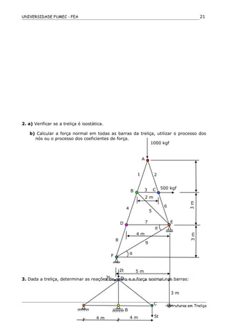UNIVERSIDADE FUMEC - FEA
2. a) Verificar se a treliça é isostática.
b) Calcular a força normal em todas as barras da treliça, utilizar o processo dos
nós ou o processo dos coeficientes de força.
3. Dada a treliça, determinar as reações de apoio e a força normal nas barras:
Estruturas em Treliça
21
1000 kgf
A
B
1 2
3 C 500 kgf
4
D
5
6
7 E
8
4 m
9
F
2 m
3m3m
α
α
5 m
5t4 m4 m
3 m
3t
2t
C
B
D
 