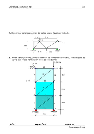 UNIVERSIDADE FUMEC - FEA
4. Determinar as forças normais da treliça abaixo (qualquer método):
5. Dada a treliça abaixo, pede-se verificar se a mesma é isostática, suas reações de
apoio e as forças normais em todas as suas barras.
NÓS EQUAÇÕES N (EM KN)
Estruturas em Treliça
22
6 m 4 m
3 m
3 m 7 m
A E B
C D F5 t
2 t
4 m
A B
4
3
1
2
C D
7
3 m
8
65
3 m
EF
3 m
11
12
109
2 KN
G
13
2,54 KN
4 KN
60º
 