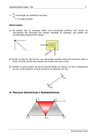 UNIVERSIDADE FUMEC - FEA
N
S
σ = (verificação da resistência da peça)
Observações:
1. Na prática não se consegue obter uma articulação perfeita, sem atrito. As
articulações são formadas por chapas rebitadas ou soldadas, que podem ser
consideradas praticamente rígidas.
2. Devido ao fato de não termos uma articulação perfeita aparecerá momento fletor e
força cortante, porém este estudo não é parte do nosso curso.
3. Também o peso próprio da barra provoca flexão na mesma, só que é desprezível
por ser muito pequeno. O peso da barra vai aplicado nos nós.
4. T4. TRELIÇASRELIÇAS IISOSTÁTICASSOSTÁTICAS EE HHIPERESTÁTICASIPERESTÁTICAS
Estruturas em Treliça
3
seção da peça
A
B
P/2
P/2
P1
P2
R1 P3
R2
P4
 