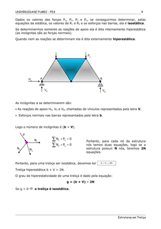 UNIVERSIDADE FUMEC - FEA
Dados os valores das forças P1, P2, P3 e P4, se conseguirmos determinar, pelas
equações da estática, os valores de R1 e R2 e os esforços nas barras, ela é isostática.
Se determinarmos somente as reações de apoio ela é dita internamente hiperestática
(as incógnitas são as forças normais).
Quando nem as reações se determinam ela é dita externamente hiperestática.
As incógnitas a se determinarem são:
• As reações de apoio HA, VA e VB, chamadas de vínculos representados pela letra V.
• Esforços normais nas barras representados pela letra b.
Logo o número de incógnitas é (b + V).
Portanto, para cada nó da estrutura
nós temos duas equações, logo se a
estrutura possuir N nós, teremos 2N
equações.
Portanto, para uma treliça ser isostática, devemos ter b V 2N+ =
Treliça hiperestática b + V > 2N.
O grau de hiperestaticidade de uma treliça é dado pela equação:
g = (b + V) – 2N
Se g = 0  a treliça é isostática.
Estruturas em Treliça
4
HA
P2
A
VB
B
VA
P
N1
N2
N3
x x
y y
N P 0
N P 0
+ =
+ =
∑
∑
 