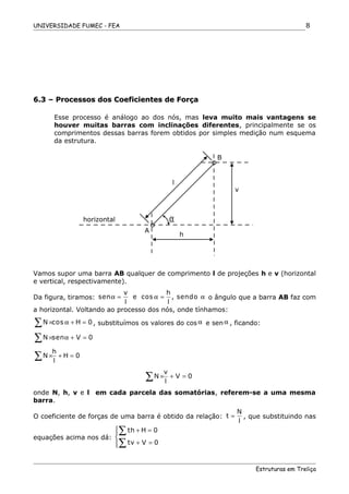 UNIVERSIDADE FUMEC - FEA
6.3 – Processos dos Coeficientes de Força6.3 – Processos dos Coeficientes de Força
Esse processo é análogo ao dos nós, mas leva muito mais vantagens se
houver muitas barras com inclinações diferentes, principalmente se os
comprimentos dessas barras forem obtidos por simples medição num esquema
da estrutura.
Vamos supor uma barra AB qualquer de comprimento l de projeções h e v (horizontal
e vertical, respectivamente).
Da figura, tiramos:
v h
sen e cos , sendo
l l
α = α = α o ângulo que a barra AB faz com
a horizontal. Voltando ao processo dos nós, onde tínhamos:
N cos H 0× α + =∑ , substituímos os valores do cos α e sen α , ficando:
N sen V 0× α + =∑
h
N H 0
l
× + =∑
v
N V 0
l
× + =∑
onde N, h, v e l em cada parcela das somatórias, referem-se a uma mesma
barra.
O coeficiente de forças de uma barra é obtido da relação:
N
t
l
= , que substituindo nas
equações acima nos dá:
th H 0
tv V 0
 + =

+ =
∑
∑
Estruturas em Treliça
8
A
B
h
v
l
horizontal α
 