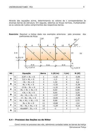 UNIVERSIDADE FUMEC - FEA
Através das equações acima, determinamos os valores de t correspondentes às
diversas barras da estrutura. Em seguida, obtemos as forças normais, multiplicando-
se os valores de t pelos comprimentos das respectivas barras.
Exercício: Resolver a treliça dada nos exemplos anteriores pelo processo dos
coeficientes de força.
Nó Equação Barra t (tf/m) l (m) N (tf)
A
V 3,97 + 3t1 = 0 1 -1,32 3 -3,96
H 5,2 + 4t2 = 0 2 -1,3 4 -5,2
B
V -3t1 - 3t3 = 0 3 1,32 5 6,6
H 4t4 + 4t3 = 0 4 -1,32 4 -5,28
C
V -2-3t5 - 3t7 = 0 5 -1,32 3 -3,96
H -4t4 + 4t7 + 4t8 = 0 6 0,02 4 0,08
D
V +3t3 + 3t5 = 0 7 0,65 5 3,25
H -4t2 - 4t3 + 4t6 = 0 8 -1,97 4 -7,88
E
V -4 - 3t9 - 3t11 = 0 9 -0,65 3 -1,95
H -4t8 + 4t12 + 4t11 = 0 10 0,68 4 2,72
F
V 3t9 + 3t7 = 0 11 -0,68 5 -3,4
H -4t7 - 4t6 + 4t10 = 0 12 -1,29 4 -5,16
G
V -6cos60º - 3t13 = 0 13 -1 3 -3
H
6.4 – Processo das Seções ou de Ritter6.4 – Processo das Seções ou de Ritter
Como vimos no processo dos nós, admitimos cortadas todas as barras da treliça
Estruturas em Treliça
9
B E
4 8
1 3
2
5 7 9
6
D
A
2tf
12
1611
10
133 m
HA
=5,2 tf
H
F
30ºC G
4tf
6tf
4 m
VB
=5,03 tf
4 m 4 m
VA
=3,97 tf
 
