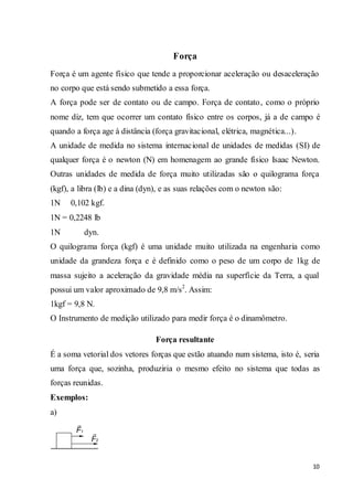 10
Força
Força é um agente físico que tende a proporcionar aceleração ou desaceleração
no corpo que está sendo submetido a essa força.
A força pode ser de contato ou de campo. Força de contato, como o próprio
nome diz, tem que ocorrer um contato físico entre os corpos, já a de campo é
quando a força age à distância (força gravitacional, elétrica, magnética...).
A unidade de medida no sistema internacional de unidades de medidas (SI) de
qualquer força é o newton (N) em homenagem ao grande físico Isaac Newton.
Outras unidades de medida de força muito utilizadas são o quilograma força
(kgf), a libra (lb) e a dina (dyn), e as suas relações com o newton são:
1N 0,102 kgf.
1N = 0,2248 lb
1N dyn.
O quilograma força (kgf) é uma unidade muito utilizada na engenharia como
unidade da grandeza força e é definido como o peso de um corpo de 1kg de
massa sujeito a aceleração da gravidade média na superfície da Terra, a qual
possui um valor aproximado de 9,8 m/s2
. Assim:
1kgf = 9,8 N.
O Instrumento de medição utilizado para medir força é o dinamômetro.
Força resultante
É a soma vetorial dos vetores forças que estão atuando num sistema, isto é, seria
uma força que, sozinha, produziria o mesmo efeito no sistema que todas as
forças reunidas.
Exemplos:
a)
 