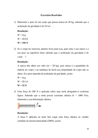 18
Exercícios Resolvidos
1) Determine o peso de um corpo que possui massa de 20 kg, sabendo que a
aceleração da gravidade é de 9,8 m/ .
Resolução:
W = m.g
W = 20.9,8
W = 196 N
2) Se o corpo do exercício anterior fosse para Lua, qual seria a sua massa e o
seu peso na superfície lunar sabendo que a aceleração da gravidade é de
1,6m/ ?
Resolução:
A massa não altera seu valor (m = 20 kg), pois massa é a quantidade de
matéria do corpo e na mudança de local essa propriedade do corpo não se
altera. Já o peso depende da aceleração da gravidade, assim:
W = m.g
W = 20.1,6
W = 32 N
3) Uma força de 200 N é aplicada sobre uma mola alongando-a conforme
figura. Sabendo que a mola possui constante elástica K = 1000 N/m,
determine a sua deformação elástica.
Resolução:
A força F aplicada na mola fará surgir uma força elástica no sentido
contrário de mesma intensidade (200N), assim:
 