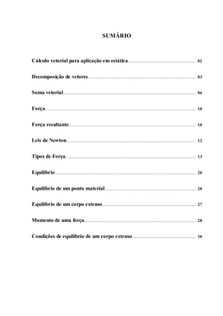 SUMÁRIO
Cálculo vetorial para aplicação em estática............................................................ 02
Decomposição de vetores................................................................................................ 03
Soma vetorial...................................................................................................................... 06
Força ..................................................................................................................................... 10
Força resultante................................................................................................................. 10
Leis de Newton................................................................................................................... 12
Tipos de Força.................................................................................................................... 13
Equilíbrio............................................................................................................................. 20
Equilíbrio de um ponto material................................................................................. 20
Equilíbrio de um corpo extenso................................................................................... 27
Momento de uma força................................................................................................... 28
Condições de equilíbrio de um corpo extenso........................................................ 30
 