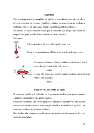 20
Equilíbrio
Para um corpo adquirir a condição de equilíbrio em relação a um referencial ele
deve se encontrar em repouso (equilíbrio estático) ou em movimento retilíneo e
uniforme, isto é, com velocidade linear constante (equilíbrio dinâmico).
Em ambos os casos podemos dizer que a somatória das forças que atuam no
corpo é nula, pois a aceleração será nula nas duas situações.
Exemplos:
Equilíbrio de um ponto material
O estudo de equilíbrio é realizado em corpos considerados como ponto material
e corpos considerados como corpo extenso.
Um ponto material é um corpo que possui dimensões desprezíveis para aquele
determinado estudo e a única preocupação é verificar a condição de equilíbrio na
translação retilínea (movimento retilíneo).
Os cálculos relacionados ao equilíbrio de um ponto material devem obedecer as
seguintes condições:
A força resultante na vertical (eixo y) é dada por:
;
Como o corpo está em equilíbrio, a aceleração será nula, assim:
.
Carro em movimento retilíneo uniforme na horizontal, isto é,
sua aceleração horizontal é nula, assim:
, então, .
O carro não possui movimento vertical, portanto sua aceleração
vertical é nula, assim:
, então, .
 
