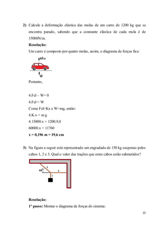 22
2) Calcule a deformação elástica das molas de um carro de 1200 kg que se
encontra parado, sabendo que a constante elástica de cada mola é de
15000N/m.
Resolução:
Um carro é composto por quatro molas, assim, o diagrama de forças fica:
Portanto,
4.Fel – W= 0
4.Fel = W
Como Fel=Kx e W=mg, então:
4.K.x = m.g
4.15000.x = 1200.9,8
60000.x = 11760
x = 0,196 m = 19,6 cm
3) Na figura a seguir está representado um engradado de 150 kg suspenso pelos
cabos 1, 2 e 3. Qual o valor das trações que estes cabos estão submetidos?
Resolução:
1º passo: Montar o diagrama de forças do sistema:
 