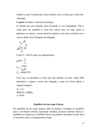 27
Lembre-se que Fel representa a força elástica, isto é, a força que a mola está
submetida.
2º passo: Escolher o método de resolução:
O método que será utilizado nessa resolução é o da triangulação. Para o
corpo estar em equilíbrio a soma dos vetores deve ser nula, assim se
juntarmos os vetores, o ponto inicial do primeiro vetor deve coincidir com a
seta do último vetor formando um triângulo:
Como T1=1764 N então, por trigonometria:
Com isso, já calculamos a força que está atuando na mola. Agora falta
determinar o quanto a mola está alongada, e para isso basta utilizar a
seguinte equação:
Equilíbrio de um corpo Extenso
No equilíbrio de um corpo extenso, além de analisar a condição de equilíbrio
para o movimento retilíneo (translação retilínea), devemos também analisar o
equilíbrio na rotação que é definido através da grandeza momento de uma força
ou momento torçor ou simplesmente torque.
0 1
0
20
1764
20
4846,55
el
el
el
T
tg
F
F
tg
F N
.
4846,55 12000.
0,4
el
F k x
x
x m
 