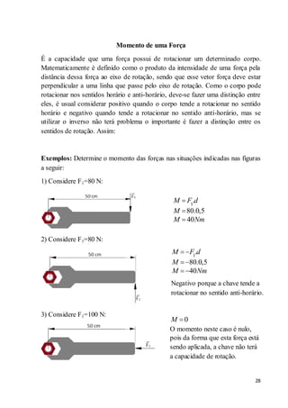 28
Momento de uma Força
É a capacidade que uma força possui de rotacionar um determinado corpo.
Matematicamente é definido como o produto da intensidade de uma força pela
distância dessa força ao eixo de rotação, sendo que esse vetor força deve estar
perpendicular a uma linha que passe pelo eixo de rotação. Como o corpo pode
rotacionar nos sentidos horário e anti-horário, deve-se fazer uma distinção entre
eles, é usual considerar positivo quando o corpo tende a rotacionar no sentido
horário e negativo quando tende a rotacionar no sentido anti-horário, mas se
utilizar o inverso não terá problema o importante é fazer a distinção entre os
sentidos de rotação. Assim:
Exemplos: Determine o momento das forças nas situações indicadas nas figuras
a seguir:
1) Considere F1=80 N:
2) Considere F1=80 N:
3) Considere F1=100 N:
1
.
80.0,5
40
M F d
M
M Nm
1
.
80.0,5
40
M F d
M
M Nm
0M
O momento neste caso é nulo,
pois da forma que esta força está
sendo aplicada, a chave não terá
a capacidade de rotação.
Negativo porque a chave tende a
rotacionar no sentido anti-horário.
 
