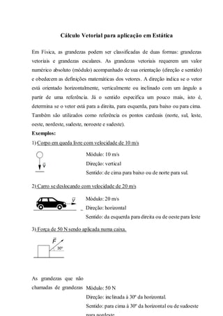 2
Cálculo Vetorial para aplicação em Estática
Em Física, as grandezas podem ser classificadas de duas formas: grandezas
vetoriais e grandezas escalares. As grandezas vetoriais requerem um valor
numérico absoluto (módulo) acompanhado de sua orientação (direção e sentido)
e obedecem as definições matemáticas dos vetores. A direção indica se o vetor
está orientado horizontalmente, verticalmente ou inclinado com um ângulo a
partir de uma referência. Já o sentido especifica um pouco mais, isto é,
determina se o vetor está para a direita, para esquerda, para baixo ou para cima.
Também são utilizados como referência os pontos cardeais (norte, sul, leste,
oeste, nordeste, sudeste, noroeste e sudeste).
Exemplos:
1) Corpo em queda livre com velocidade de 10 m/s
2) Carro se deslocando com velocidade de 20 m/s
3) Força de 50 N sendo aplicada numa caixa.
As grandezas que não tem necessidade de especificar sua orientação são
chamadas de grandezas escalares. Por exemplo, quando aplicamos uma força
Módulo: 10 m/s
Direção: vertical
Sentido: de cima para baixo ou de norte para sul.
Módulo: 20 m/s
Direção: horizontal
Sentido: da esquerda para direita ou de oeste para leste
Módulo: 50 N
Direção: inclinada à 30º da horizontal.
Sentido: para cima à 30º da horizontal ou de sudoeste
 