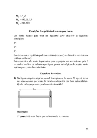 30
Condições de equilíbrio de um corpo extenso
Um corpo extenso para estar em equilíbrio deve obedecer as seguintes
condições:
1ª)
2ª)
3ª)
Lembre-se que o equilíbrio pode ser estático (repouso) ou dinâmico (movimento
retilíneo uniforme).
Estes conceitos são muito importantes para se projetar um mecanismo, pois é
necessário analisar os esforços que alguns pontos estratégicos do projeto estão
sujeitos para poder dimensioná-los.
Exercícios Resolvidos
1) Na figura a seguir a viga horizontal, homogênea e de massa 50 kg está presa
nas duas colunas por meio de parafusos dispostos nas duas extremidades.
Qual o esforço que cada parafuso está submetido?
Resolução:
1º passo: indicar as forças que estão atuando no sistema:
.
433,01.0,5
216,51
F y
F
F
M F d
M
M N
 