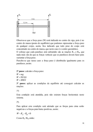 31
Observa-se que a força peso (W) está indicada no centro da viga, pois é no
centro de massa (ponto de equilíbrio) que podemos representar a força peso
de qualquer corpo, assim, fica indicado que todo peso do corpo está
concentrado no centro de massa, que neste caso é o centro geométrico.
O esforço que cada parafuso está submetido são as reações RA e RB, que
nada mais são do que as forças verticais que os parafusos devem fazer para
sustentar a força peso.
Percebe-se que nesse caso a força peso é distribuída igualmente para os
parafusos, assim:
2º passo: calcular a força peso:
3º passo: aplicar as condições de equilíbrio até conseguir calcular as
reações:
1ª)
Esta condição está atendida, pois não existem forças horizontais neste
sistema.
2ª)
Para aplicar esta condição será adotado que as forças para cima serão
negativas e a forças para baixo positivas, assim:
0A B
W R R
Como RA=RB, então:
50.9,8
490
W mg
W
W N
 