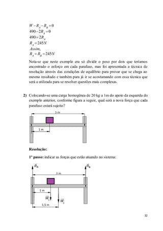32
0
490 2 0
490 2
245
,
245
A B
A
A
A
A B
W R R
R
R
R N
Assim
R R N
Nota-se que neste exemplo era só dividir o peso por dois que teríamos
encontrado o esforço em cada parafuso, mas foi apresentada a técnica de
resolução através das condições de equilíbrio para provar que se chega ao
mesmo resultado e também para já ir se acostumando com essa técnica que
será a utilizada para se resolver questões mais complexas.
2) Colocando-se uma carga homogênea de 20 kg a 1m do apoio da esquerda do
exemplo anterior, conforme figura a seguir, qual será a nova força que cada
parafuso estará sujeito?
Resolução:
1º passo: indicar as forças que estão atuando no sistema:
 