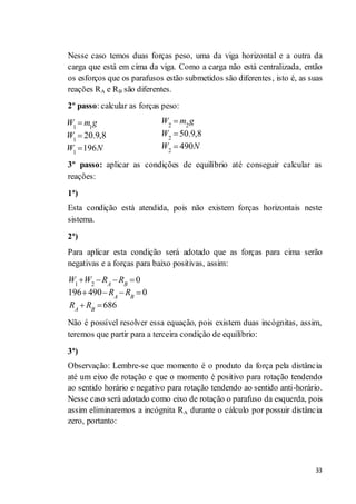 33
Nesse caso temos duas forças peso, uma da viga horizontal e a outra da
carga que está em cima da viga. Como a carga não está centralizada, então
os esforços que os parafusos estão submetidos são diferentes, isto é, as suas
reações RA e RB são diferentes.
2º passo: calcular as forças peso:
3º passo: aplicar as condições de equilíbrio até conseguir calcular as
reações:
1ª)
Esta condição está atendida, pois não existem forças horizontais neste
sistema.
2ª)
Para aplicar esta condição será adotado que as forças para cima serão
negativas e a forças para baixo positivas, assim:
1 2
0
196 490 0
686
A B
A B
A B
W W R R
R R
R R
Não é possível resolver essa equação, pois existem duas incógnitas, assim,
teremos que partir para a terceira condição de equilíbrio:
3ª)
Observação: Lembre-se que momento é o produto da força pela distância
até um eixo de rotação e que o momento é positivo para rotação tendendo
ao sentido horário e negativo para rotação tendendo ao sentido anti-horário.
Nesse caso será adotado como eixo de rotação o parafuso da esquerda, pois
assim eliminaremos a incógnita RA durante o cálculo por possuir distância
zero, portanto:
1 1
1
1
20.9,8
196
W m g
W
W N
2 2
2
2
50.9,8
490
W m g
W
W N
 