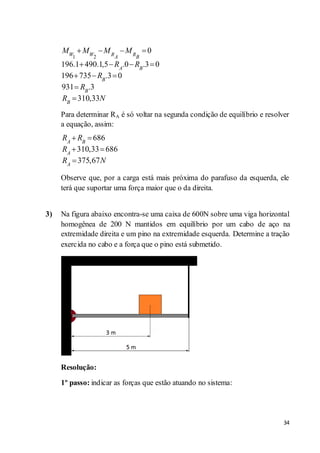 34
1 2
0
196.1 490.1,5 .0 .3 0
196 735 .3 0
931 .3
310,33
W W R RA B
A B
B
B
B
M M M M
R R
R
R
R N
Para determinar RA é só voltar na segunda condição de equilíbrio e resolver
a equação, assim:
686
310,33 686
375,67
A B
A
A
R R
R
R N
Observe que, por a carga está mais próxima do parafuso da esquerda, ele
terá que suportar uma força maior que o da direita.
3) Na figura abaixo encontra-se uma caixa de 600N sobre uma viga horizontal
homogênea de 200 N mantidos em equilíbrio por um cabo de aço na
extremidade direita e um pino na extremidade esquerda. Determine a tração
exercida no cabo e a força que o pino está submetido.
Resolução:
1º passo: indicar as forças que estão atuando no sistema:
 