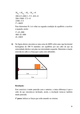 36
1 2
0
200.2,5 600.3 .5 .0 0
500 1800 .5 0
2300 .5
460
W W T R
M M M M
T R
T
T
T N
Para determinar R é só voltar na segunda condição de equilíbrio e resolver
a equação, assim:
800
460 800
340
T R
R
R N
4) Na figura abaixo encontra-se uma caixa de 600N sobre uma viga horizontal
homogênea de 200 N mantidos em equilíbrio por um cabo de aço na
extremidade direita e um pino na extremidade esquerda. Determine a tração
exercida no cabo e a força que o pino está submetido.
Resolução:
Este exercício é muito parecido com o anterior, a única diferença é que o
cabo de aço encontra-se inclinado, assim, a resolução torna-se também
muito parecida.
1º passo: indicar as forças que estão atuando no sistema:
 
