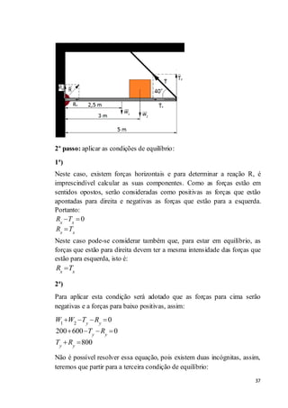 37
2º passo: aplicar as condições de equilíbrio:
1ª)
Neste caso, existem forças horizontais e para determinar a reação R, é
imprescindível calcular as suas componentes. Como as forças estão em
sentidos opostos, serão consideradas como positivas as forças que estão
apontadas para direita e negativas as forças que estão para a esquerda.
Portanto:
0x x
x x
R T
R T
Neste caso pode-se considerar também que, para estar em equilíbrio, as
forças que estão para direita devem ter a mesma intensidade das forças que
estão para esquerda, isto é:
x x
R T
2ª)
Para aplicar esta condição será adotado que as forças para cima serão
negativas e a forças para baixo positivas, assim:
1 2
0
200 600 0
800
y y
y y
y y
W W T R
T R
T R
Não é possível resolver essa equação, pois existem duas incógnitas, assim,
teremos que partir para a terceira condição de equilíbrio:
 