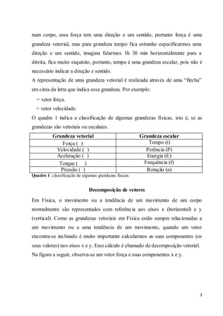 3
num corpo, essa força tem uma direção e um sentido, portanto força é uma
grandeza vetorial, mas para grandeza tempo fica estranho especificarmos uma
direção e um sentido, imagina falarmos 1h 30 min horizontalmente para a
direita, fica muito esquisito, portanto, tempo é uma grandeza escalar, pois não é
necessário indicar a direção e sentido.
A representação de uma grandeza vetorial é realizada através de uma “flecha”
em cima da letra que indica essa grandeza. Por exemplo:
= vetor força.
= vetor velocidade.
O quadro 1 indica a classificação de algumas grandezas físicas, isto é, se as
grandezas são vetoriais ou escalares.
Grandeza vetorial Grandeza escalar
Força ( ) Tempo (t)
Velocidade ( ) Potência (P)
Aceleração ( ) Energia (E)
Torque ( ) Frequência (f)
Pressão ( ) Rotação (n)
Quadro 1: classificação de algumas grandezas físicas.
Decomposição de vetores
Em Física, o movimento ou a tendência de um movimento de um corpo
normalmente são representados com referência aos eixos x (horizontal) e y
(vertical). Como as grandezas vetoriais em Física estão sempre relacionadas a
um movimento ou a uma tendência de um movimento, quando um vetor
encontra-se inclinado é muito importante calcularmos as suas componentes (os
seus valores) nos eixos x e y. Esse cálculo é chamado de decomposição vetorial.
Na figura a seguir, observa-se um vetor força e suas componentes x e y.
 