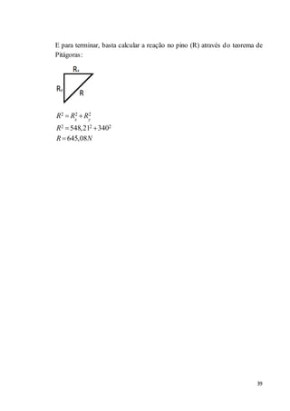 39
E para terminar, basta calcular a reação no pino (R) através do teorema de
Pitágoras:
2 2 2
2 2 2548,21 340
645,08
x y
R R R
R
R N
 