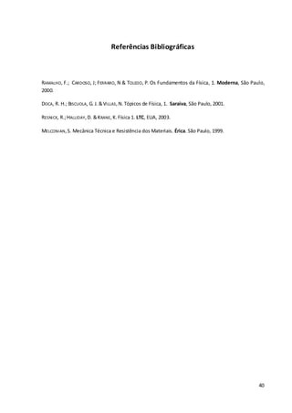 40
Referências Bibliográficas
RAMALHO, F.; CARDOSO, J; FERRARO, N & TOLEDO, P. Os Fundamentos da Física, 1. Moderna, São Paulo,
2000.
DOCA, R. H.; BISCUOLA, G. J.&VILLAS,N. Tópicos de Física, 1. Saraiva, São Paulo, 2001.
RESNICK, R.;HALLIDAY,D. &KRANE,K.Física 1. LTC, EUA, 2003.
MELCONIAN,S. Mecânica Técnica e Resistência dos Materiais. Érica. São Paulo, 1999.
 